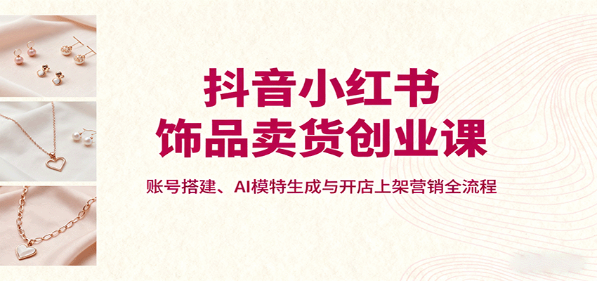 抖音小红书饰品卖货创业课，账号搭建、AI模特生成与开店上架营销全流程-喜上心头项目超市